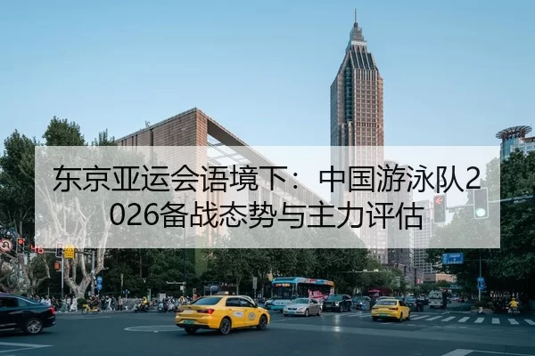 东京亚运会语境下：中国游泳队2026备战态势与主力评估