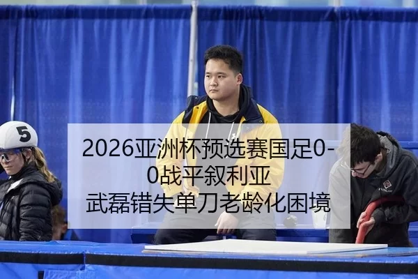 2026亚洲杯预选赛国足0-0战平叙利亚 武磊错失单刀老龄化困境